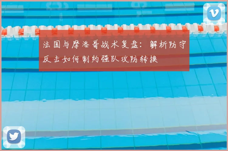法国与摩洛哥战术复盘：解析防守反击如何制约强队攻防转换