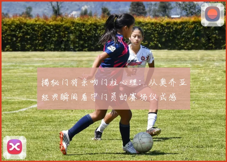 揭秘门将亲吻门柱心理:从奥乔亚经典瞬间看守门员的赛场仪式感