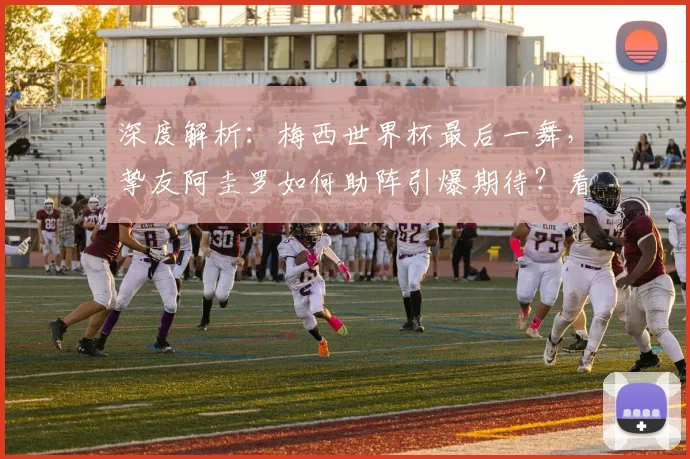 深度解析:梅西世界杯最后一舞,挚友阿圭罗如何助阵引爆期待?看点全剖析