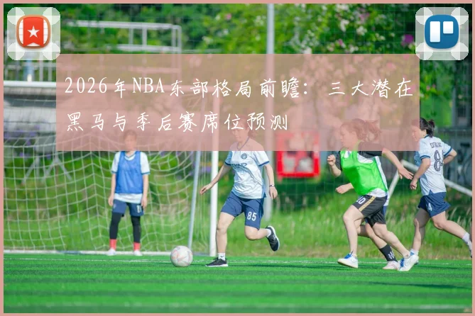 2026年NBA东部格局前瞻：三大潜在黑马与季后赛席位预测