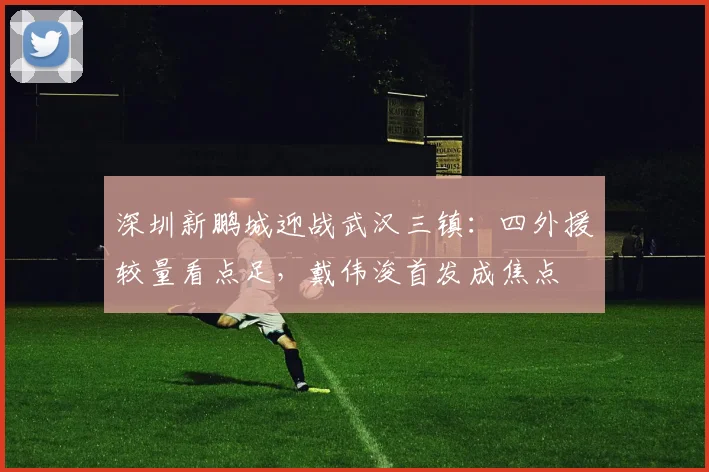 深圳新鹏城迎战武汉三镇:四外援较量看点足,戴伟浚首发成焦点