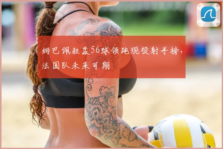 姆巴佩狂轰56球领跑现役射手榜，法国队未来可期