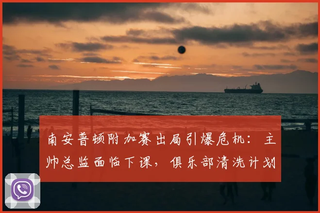 南安普顿附加赛出局引爆危机：主帅总监面临下课，俱乐部清洗计划详解
