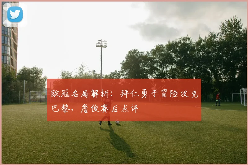 欧冠名局解析:拜仁勇于冒险攻克巴黎,詹俊赛后点评