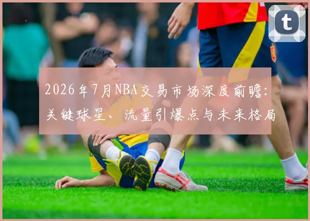 2026年7月NBA交易市场深度前瞻:关键球星、流量引爆点与未来格局