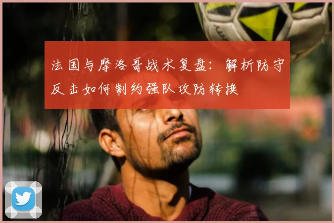 法国与摩洛哥战术复盘：解析防守反击如何制约强队攻防转换