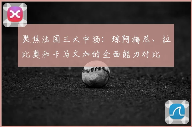 聚焦法国三大中场：琼阿梅尼、拉比奥和卡马文加的全面能力对比