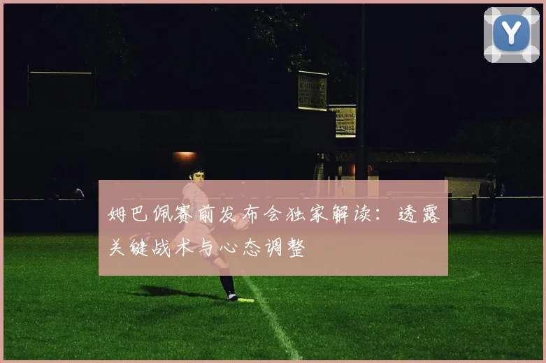 姆巴佩赛前发布会独家解读:透露关键战术与心态调整