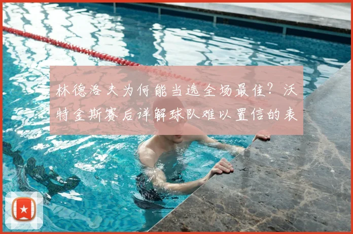 林德洛夫为何能当选全场最佳？沃特金斯赛后详解球队难以置信的表现