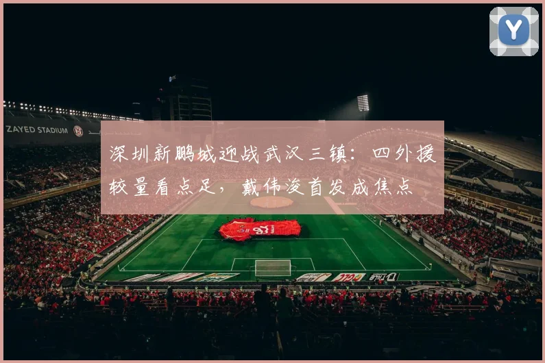 深圳新鹏城迎战武汉三镇：四外援较量看点足，戴伟浚首发成焦点