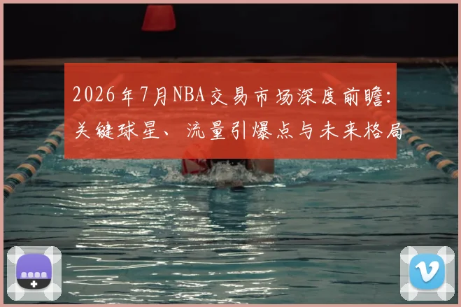 2026年7月NBA交易市场深度前瞻:关键球星、流量引爆点与未来格局